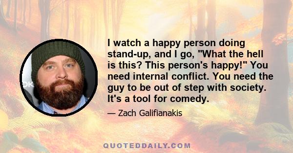 I watch a happy person doing stand-up, and I go, What the hell is this? This person's happy! You need internal conflict. You need the guy to be out of step with society. It's a tool for comedy.