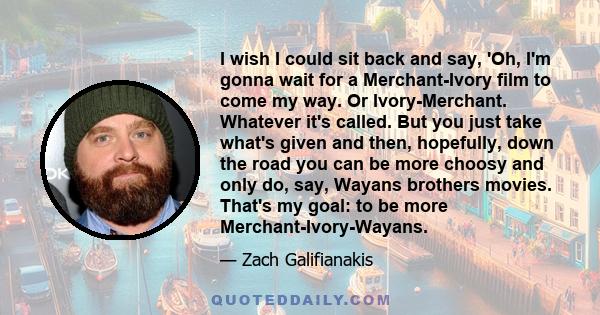 I wish I could sit back and say, 'Oh, I'm gonna wait for a Merchant-Ivory film to come my way. Or Ivory-Merchant. Whatever it's called. But you just take what's given and then, hopefully, down the road you can be more