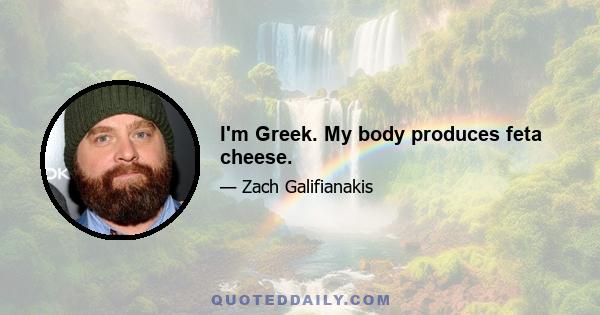 I'm Greek. My body produces feta cheese.