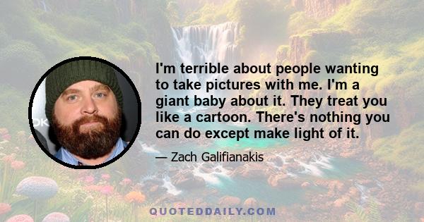 I'm terrible about people wanting to take pictures with me. I'm a giant baby about it. They treat you like a cartoon. There's nothing you can do except make light of it.