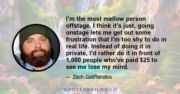 I'm the most mellow person offstage. I think it's just, going onstage lets me get out some frustration that I'm too shy to do in real life. Instead of doing it in private, I'd rather do it in front of 1,000 people