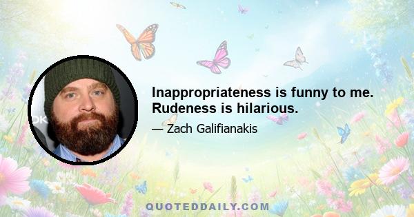 Inappropriateness is funny to me. Rudeness is hilarious.