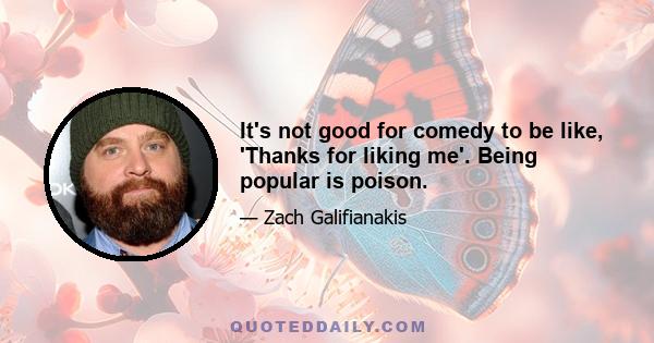 It's not good for comedy to be like, 'Thanks for liking me'. Being popular is poison.