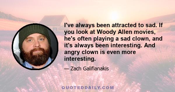 I've always been attracted to sad. If you look at Woody Allen movies, he's often playing a sad clown, and it's always been interesting. And angry clown is even more interesting.