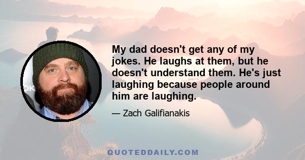 My dad doesn't get any of my jokes. He laughs at them, but he doesn't understand them. He's just laughing because people around him are laughing.