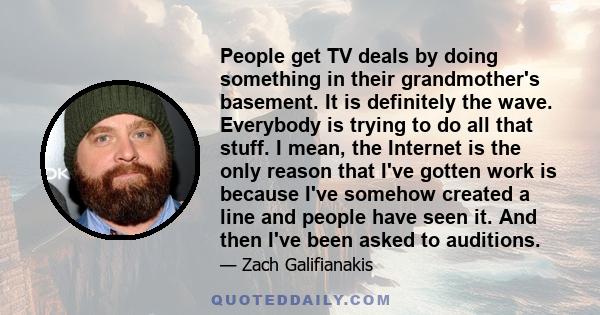 People get TV deals by doing something in their grandmother's basement. It is definitely the wave. Everybody is trying to do all that stuff. I mean, the Internet is the only reason that I've gotten work is because I've