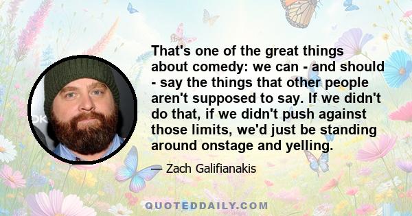 That's one of the great things about comedy: we can - and should - say the things that other people aren't supposed to say. If we didn't do that, if we didn't push against those limits, we'd just be standing around