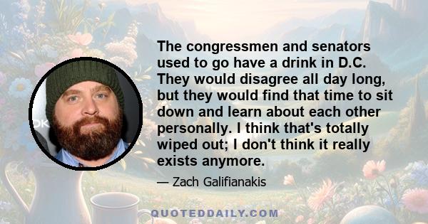 The congressmen and senators used to go have a drink in D.C. They would disagree all day long, but they would find that time to sit down and learn about each other personally. I think that's totally wiped out; I don't