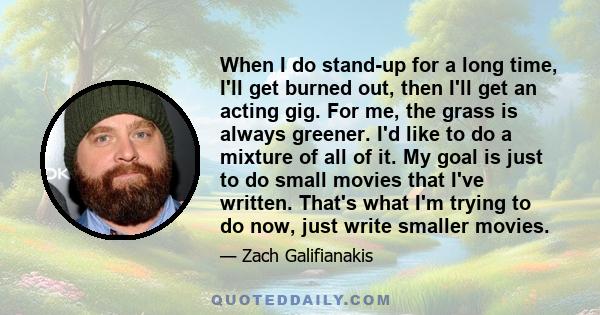 When I do stand-up for a long time, I'll get burned out, then I'll get an acting gig. For me, the grass is always greener. I'd like to do a mixture of all of it. My goal is just to do small movies that I've written.