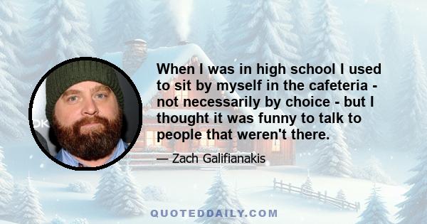 When I was in high school I used to sit by myself in the cafeteria - not necessarily by choice - but I thought it was funny to talk to people that weren't there.