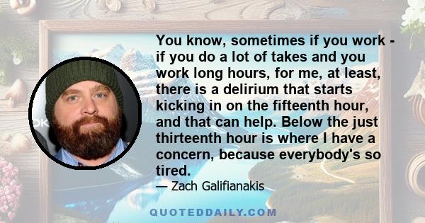 You know, sometimes if you work - if you do a lot of takes and you work long hours, for me, at least, there is a delirium that starts kicking in on the fifteenth hour, and that can help. Below the just thirteenth hour