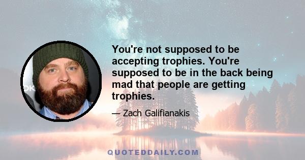 You're not supposed to be accepting trophies. You're supposed to be in the back being mad that people are getting trophies.