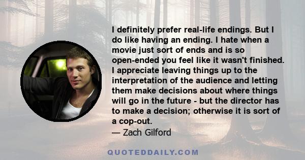 I definitely prefer real-life endings. But I do like having an ending. I hate when a movie just sort of ends and is so open-ended you feel like it wasn't finished. I appreciate leaving things up to the interpretation of 