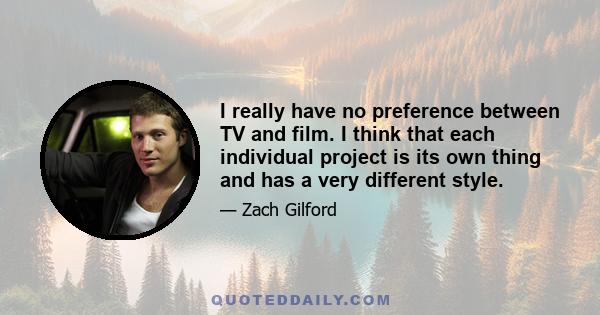 I really have no preference between TV and film. I think that each individual project is its own thing and has a very different style. I have worked on big movies and small movies and network TV. I have had amazing