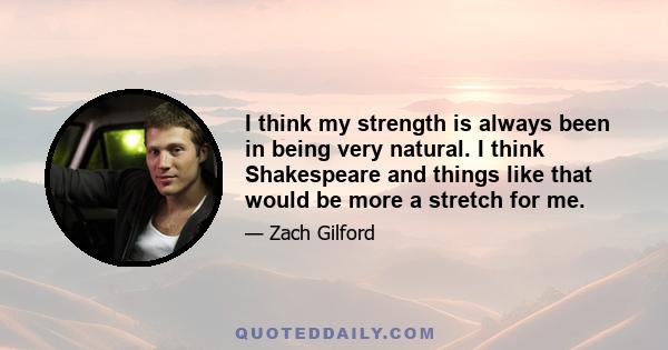 I think my strength is always been in being very natural. I think Shakespeare and things like that would be more a stretch for me.