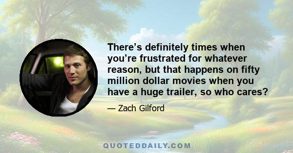 There’s definitely times when you’re frustrated for whatever reason, but that happens on fifty million dollar movies when you have a huge trailer, so who cares?