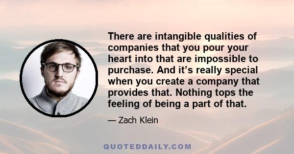 There are intangible qualities of companies that you pour your heart into that are impossible to purchase. And it’s really special when you create a company that provides that. Nothing tops the feeling of being a part