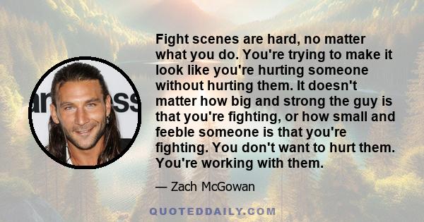 Fight scenes are hard, no matter what you do. You're trying to make it look like you're hurting someone without hurting them. It doesn't matter how big and strong the guy is that you're fighting, or how small and feeble 