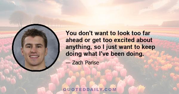 You don't want to look too far ahead or get too excited about anything, so I just want to keep doing what I've been doing.