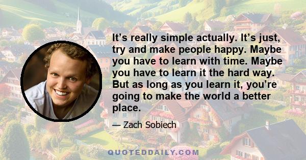 It’s really simple actually. It’s just, try and make people happy. Maybe you have to learn with time. Maybe you have to learn it the hard way. But as long as you learn it, you’re going to make the world a better place.