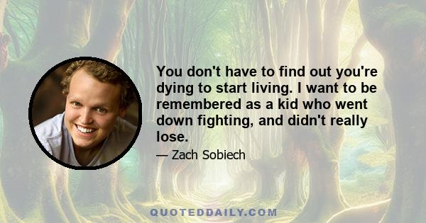 You don't have to find out you're dying to start living. I want to be remembered as a kid who went down fighting, and didn't really lose.