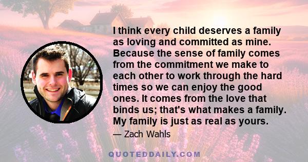 I think every child deserves a family as loving and committed as mine. Because the sense of family comes from the commitment we make to each other to work through the hard times so we can enjoy the good ones. It comes