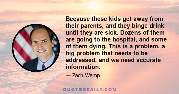 Because these kids get away from their parents, and they binge drink until they are sick. Dozens of them are going to the hospital, and some of them dying. This is a problem, a big problem that needs to be addressed,