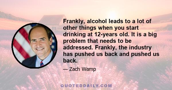 Frankly, alcohol leads to a lot of other things when you start drinking at 12-years old. It is a big problem that needs to be addressed. Frankly, the industry has pushed us back and pushed us back.