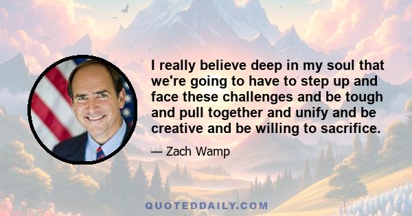 I really believe deep in my soul that we're going to have to step up and face these challenges and be tough and pull together and unify and be creative and be willing to sacrifice.