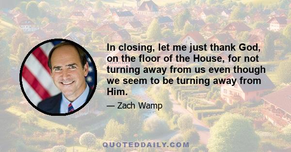 In closing, let me just thank God, on the floor of the House, for not turning away from us even though we seem to be turning away from Him.