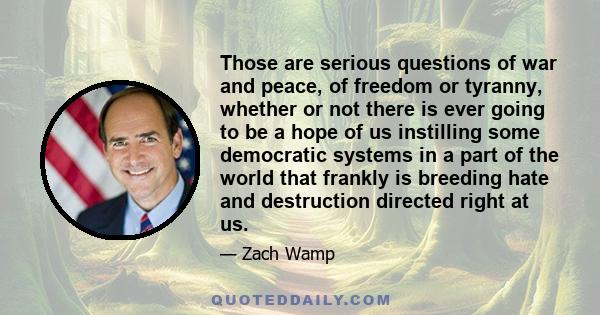 Those are serious questions of war and peace, of freedom or tyranny, whether or not there is ever going to be a hope of us instilling some democratic systems in a part of the world that frankly is breeding hate and