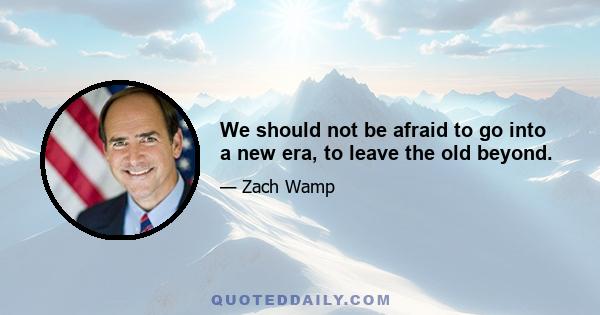 We should not be afraid to go into a new era, to leave the old beyond.