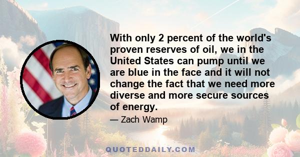 With only 2 percent of the world's proven reserves of oil, we in the United States can pump until we are blue in the face and it will not change the fact that we need more diverse and more secure sources of energy.