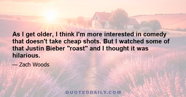 As I get older, I think I'm more interested in comedy that doesn't take cheap shots. But I watched some of that Justin Bieber roast and I thought it was hilarious.