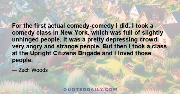 For the first actual comedy-comedy I did, I took a comedy class in New York, which was full of slightly unhinged people. It was a pretty depressing crowd, very angry and strange people. But then I took a class at the