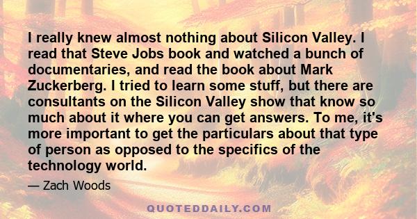 I really knew almost nothing about Silicon Valley. I read that Steve Jobs book and watched a bunch of documentaries, and read the book about Mark Zuckerberg. I tried to learn some stuff, but there are consultants on the 