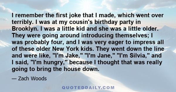 I remember the first joke that I made, which went over terribly. I was at my cousin's birthday party in Brooklyn. I was a little kid and she was a little older. They were going around introducing themselves; I was