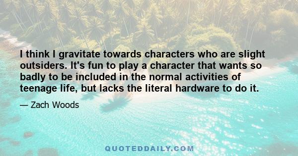 I think I gravitate towards characters who are slight outsiders. It's fun to play a character that wants so badly to be included in the normal activities of teenage life, but lacks the literal hardware to do it.