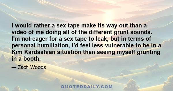 I would rather a sex tape make its way out than a video of me doing all of the different grunt sounds. I'm not eager for a sex tape to leak, but in terms of personal humiliation, I'd feel less vulnerable to be in a Kim