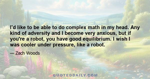 I'd like to be able to do complex math in my head. Any kind of adversity and I become very anxious, but if you're a robot, you have good equilibrium. I wish I was cooler under pressure, like a robot.