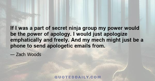 If I was a part of secret ninja group my power would be the power of apology. I would just apologize emphatically and freely. And my mech might just be a phone to send apologetic emails from.