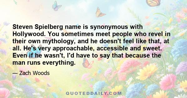 Steven Spielberg name is synonymous with Hollywood. You sometimes meet people who revel in their own mythology, and he doesn't feel like that, at all. He's very approachable, accessible and sweet. Even if he wasn't, I'd 