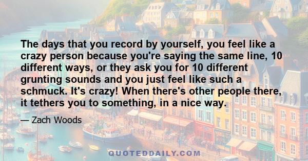 The days that you record by yourself, you feel like a crazy person because you're saying the same line, 10 different ways, or they ask you for 10 different grunting sounds and you just feel like such a schmuck. It's