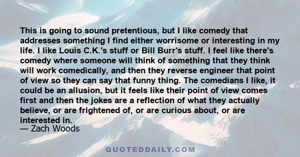 This is going to sound pretentious, but I like comedy that addresses something I find either worrisome or interesting in my life. I like Louis C.K.'s stuff or Bill Burr's stuff. I feel like there's comedy where someone