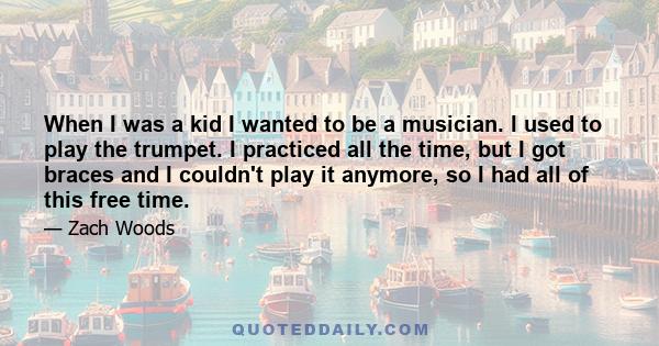 When I was a kid I wanted to be a musician. I used to play the trumpet. I practiced all the time, but I got braces and I couldn't play it anymore, so I had all of this free time.