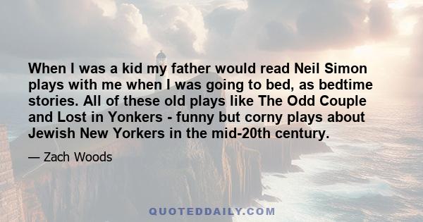 When I was a kid my father would read Neil Simon plays with me when I was going to bed, as bedtime stories. All of these old plays like The Odd Couple and Lost in Yonkers - funny but corny plays about Jewish New Yorkers 