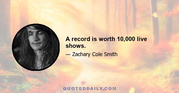 A record is worth 10,000 live shows.