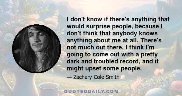 I don't know if there's anything that would surprise people, because I don't think that anybody knows anything about me at all. There's not much out there. I think I'm going to come out with a pretty dark and troubled