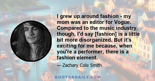 I grew up around fashion - my mom was an editor for Vogue. Compared to the music industry, though, I'd say [fashion] is a little bit more disorganized. But it's exciting for me because, when you're a performer, there is 