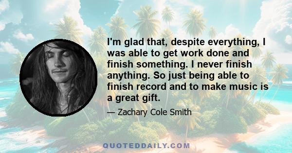 I'm glad that, despite everything, I was able to get work done and finish something. I never finish anything. So just being able to finish record and to make music is a great gift.